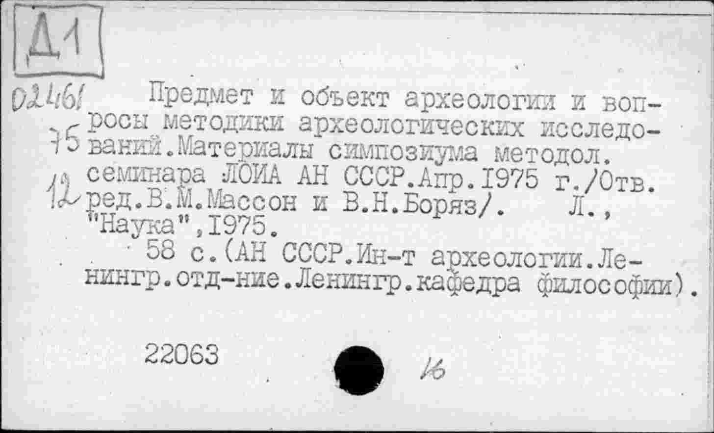 ﻿предает и объект археологии и воп-росы методики археологических исследо-
1 э вании, Материалы симпозиума методол.
м семинара ЛОИА АН СССР.Апр.1975 г./Отв
'А^ред.В.М.Массон и В.Н.Боряз/. Л .
’’Наука ”,1975.	~ Р
58 с.(АН СССР.Ин-т археологии.Ле-нингр.отд-ние.Ленингр.кафедра филос офии).
22063